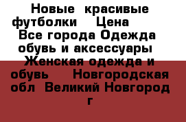 Новые, красивые футболки  › Цена ­ 550 - Все города Одежда, обувь и аксессуары » Женская одежда и обувь   . Новгородская обл.,Великий Новгород г.